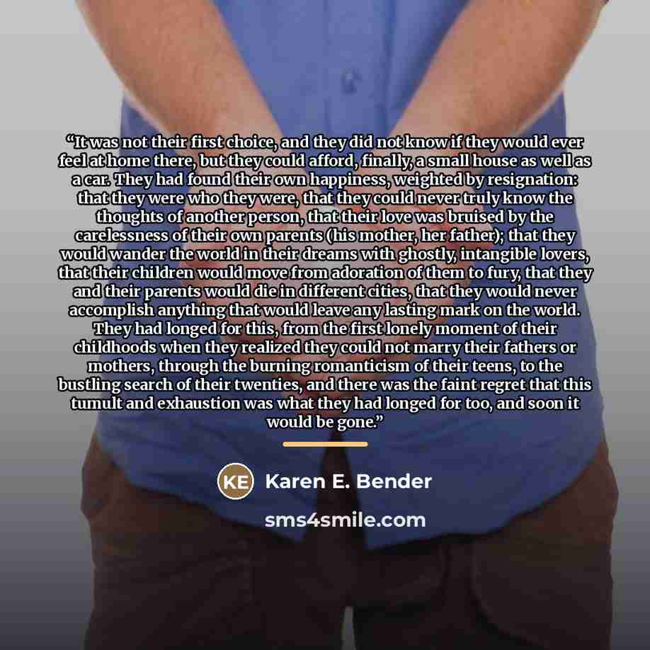 “It was not their first choice, and they did not know if they would ever feel at home there, but they could afford, finally, a small house as well as a car. They had found their own happiness, weighted by resignation: that they were who they were, that they could never truly know the thoughts of…” quote by Karen E. Bender