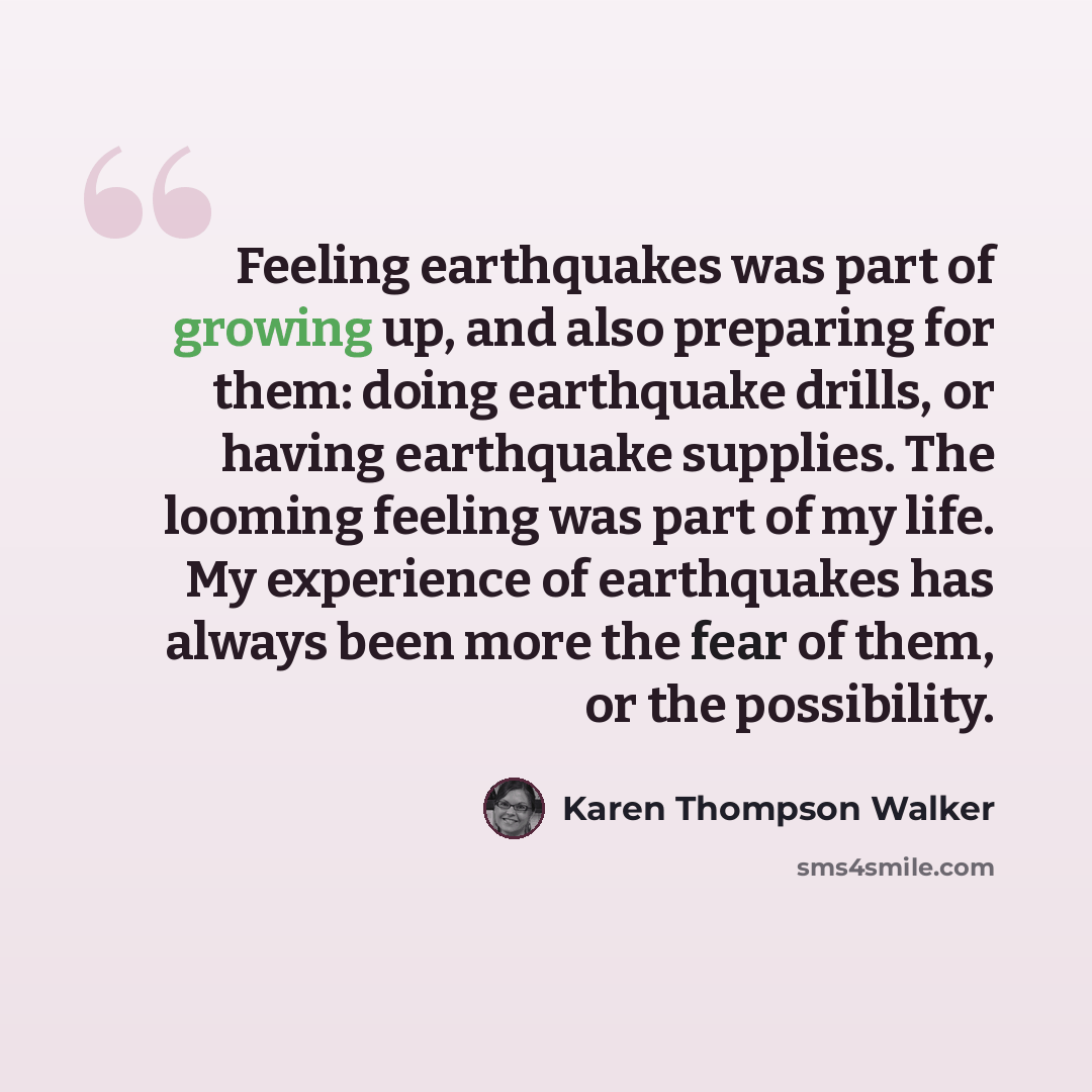 “Feeling earthquakes was part of growing up, and also preparing for them: doing earthquake drills, or having earthquake supplies. The looming feeling was part of my life. My experience of earthquakes has always been more the fear of them, or the possibility.” quote by Karen Thompson Walker