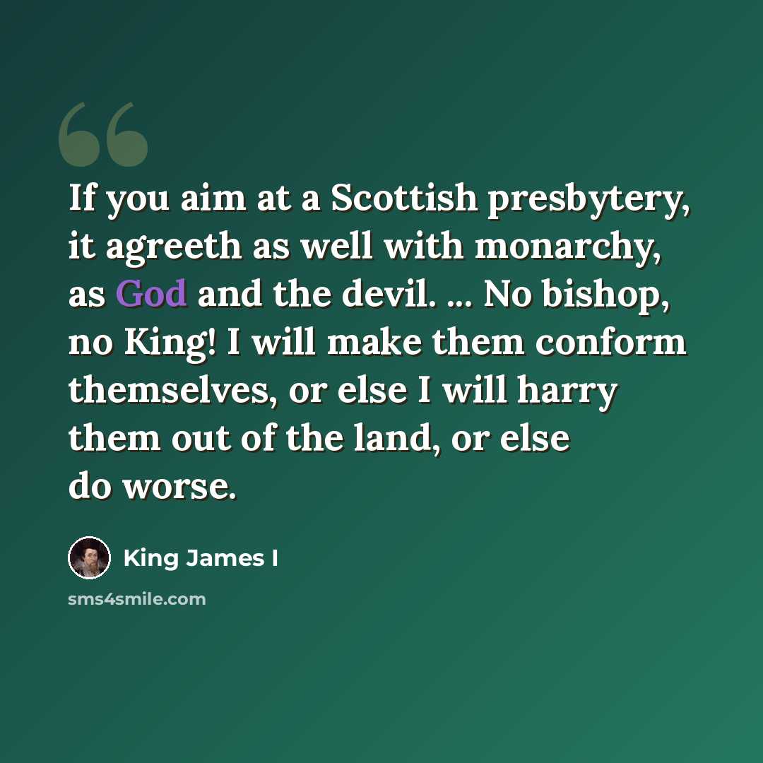 “If you aim at a Scottish presbytery, it agreeth as well with monarchy, as God and the devil. ... No bishop, no King! I will make them conform themselves, or else I will harry them out of the land, or else do worse.” quote by King James I