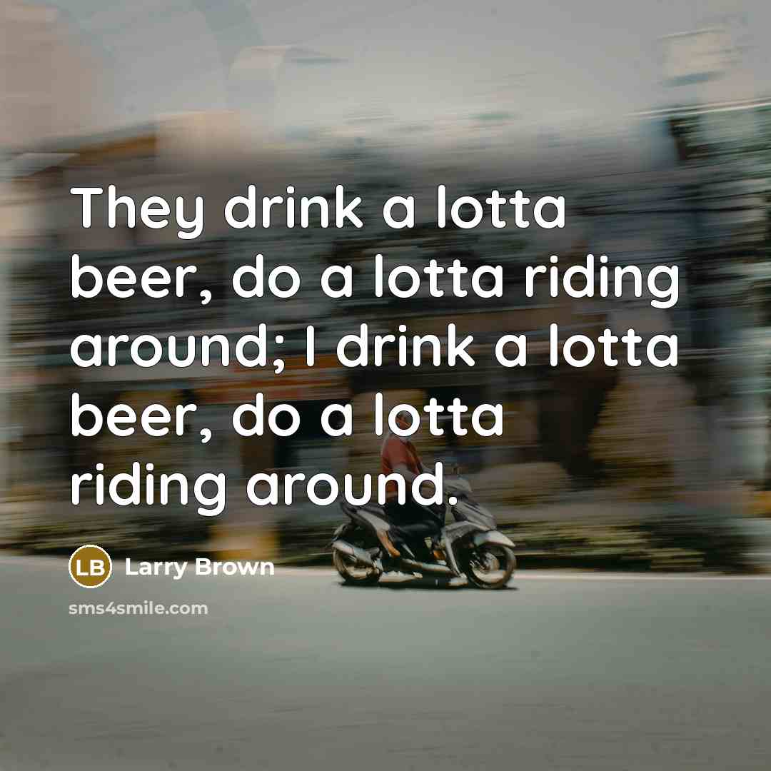 “They drink a lotta beer, do a lotta riding around; I drink a lotta beer, do a lotta riding around.” quote by Larry Brown