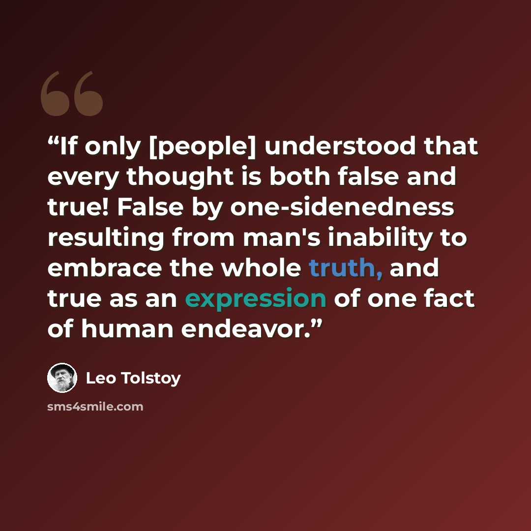 “If only [people] understood that every thought is both false and true! False by one-sidenedness resulting from man's inability to embrace the whole truth, and true as an expression of one fact of human endeavor.” quote by Leo Tolstoy