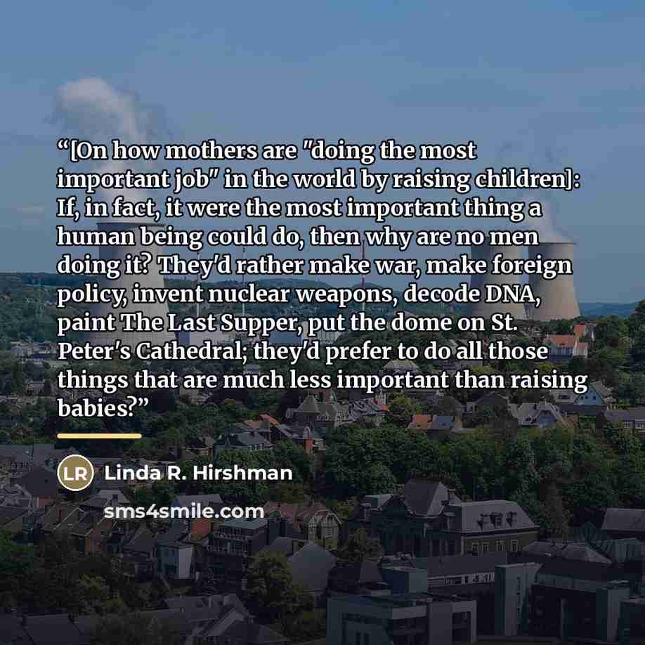 “[On how mothers are "doing the most important job" in the world by raising children]: If, in fact, it were the most important thing a human being could do, then why are no men doing it? They'd rather make war, make foreign policy, invent nuclear weapons, decode DNA, paint The Last Supper, put the…” quote by Linda R. Hirshman