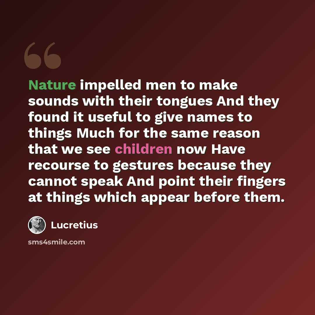 “Nature impelled men to make sounds with their tongues And they found it useful to give names to things Much for the same reason that we see children now Have recourse to gestures because they cannot speak And point their fingers at things which appear before them.” quote by Lucretius