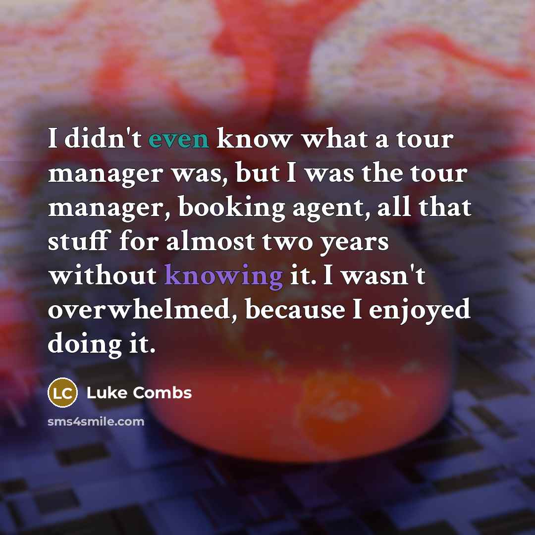 “I didn't even know what a tour manager was, but I was the tour manager, booking agent, all that stuff for almost two years without knowing it. I wasn't overwhelmed, because I enjoyed doing it.” quote by Luke Combs