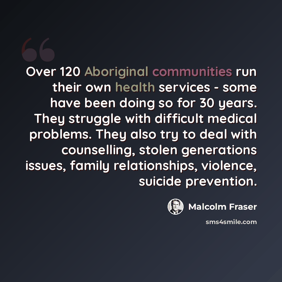 “Over 120 Aboriginal communities run their own health services - some have been doing so for 30 years. They struggle with difficult medical problems. They also try to deal with counselling, stolen generations issues, family relationships, violence, suicide prevention.” quote by Malcolm Fraser