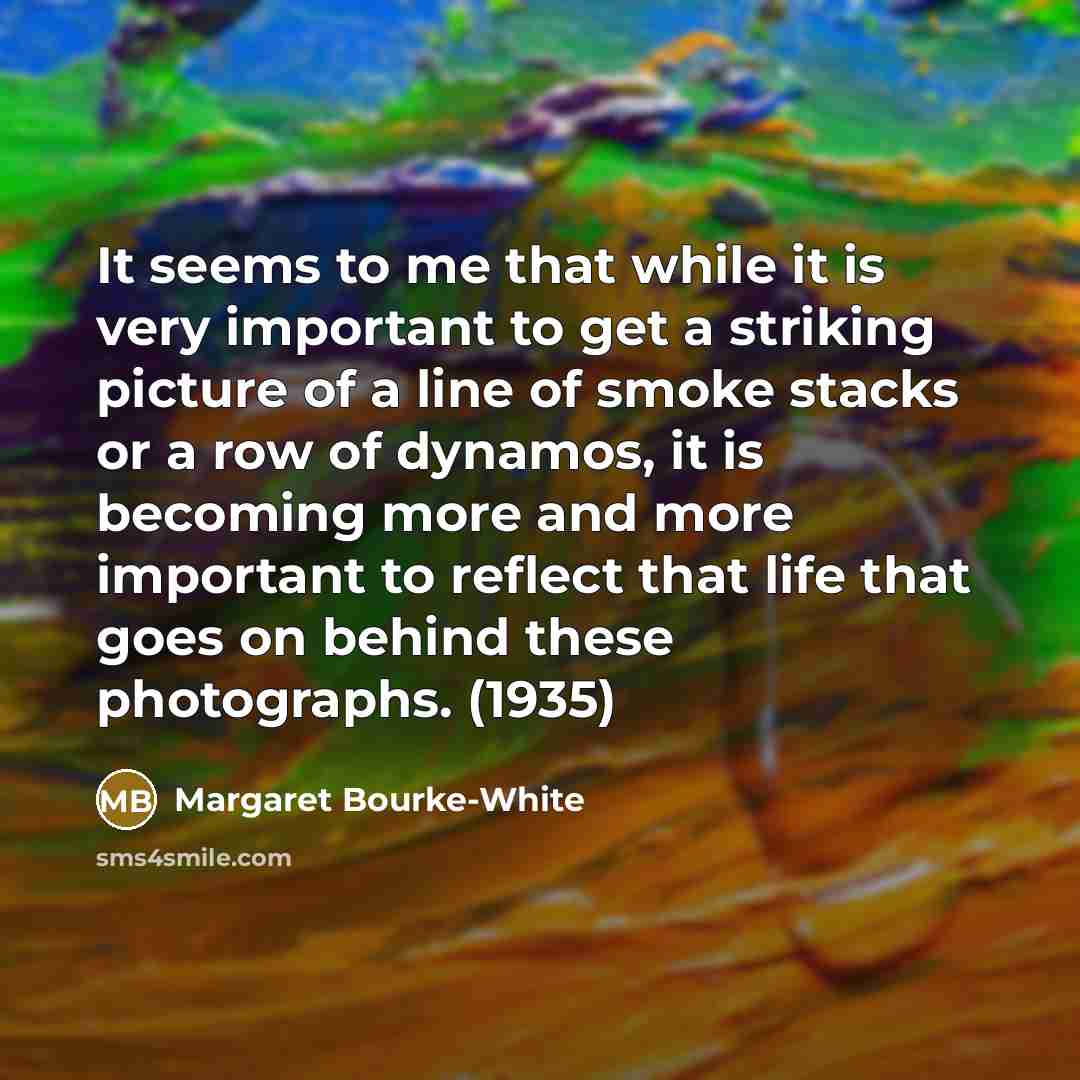 “It seems to me that while it is very important to get a striking picture of a line of smoke stacks or a row of dynamos, it is becoming more and more important to reflect that life that goes on behind these photographs. (1935)” quote by Margaret Bourke-White