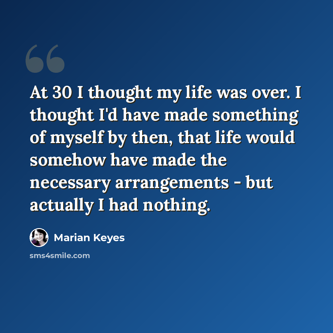 “At 30 I thought my life was over. I thought I'd have made something of myself by then, that life would somehow have made the necessary arrangements - but actually I had nothing.” quote by Marian Keyes