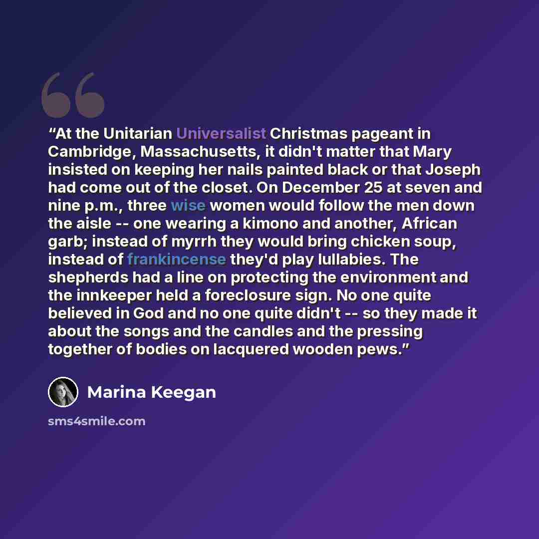 “At the Unitarian Universalist Christmas pageant in Cambridge, Massachusetts, it didn't matter that Mary insisted on keeping her nails painted black or that Joseph had come out of the closet. On December 25 at seven and nine p.m., three wise women would follow the men down the aisle -- one wearing…” quote by Marina Keegan