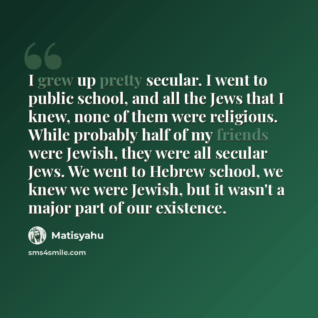“I grew up pretty secular. I went to public school, and all the Jews that I knew, none of them were religious. While probably half of my friends were Jewish, they were all secular Jews. We went to Hebrew school, we knew we were Jewish, but it wasn't a major part of our existence.” quote by Matisyahu