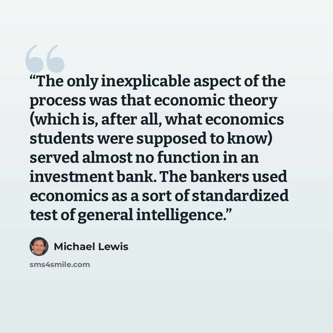 “The only inexplicable aspect of the process was that economic theory (which is, after all, what economics students were supposed to know) served almost no function in an investment bank. The bankers used economics as a sort of standardized test of general intelligence.” quote by Michael Lewis