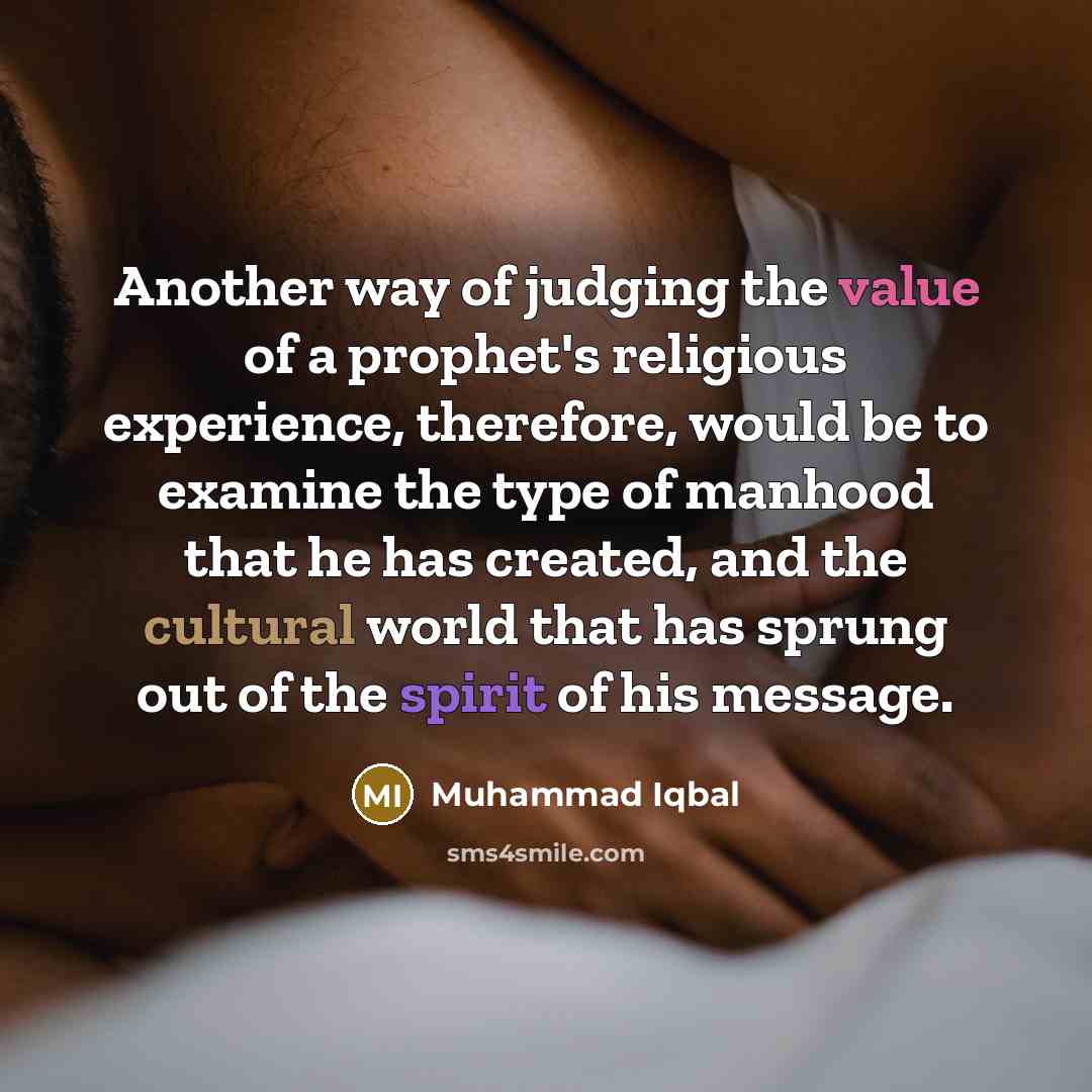 “Another way of judging the value of a prophet's religious experience, therefore, would be to examine the type of manhood that he has created, and the cultural world that has sprung out of the spirit of his message.” quote by Muhammad Iqbal