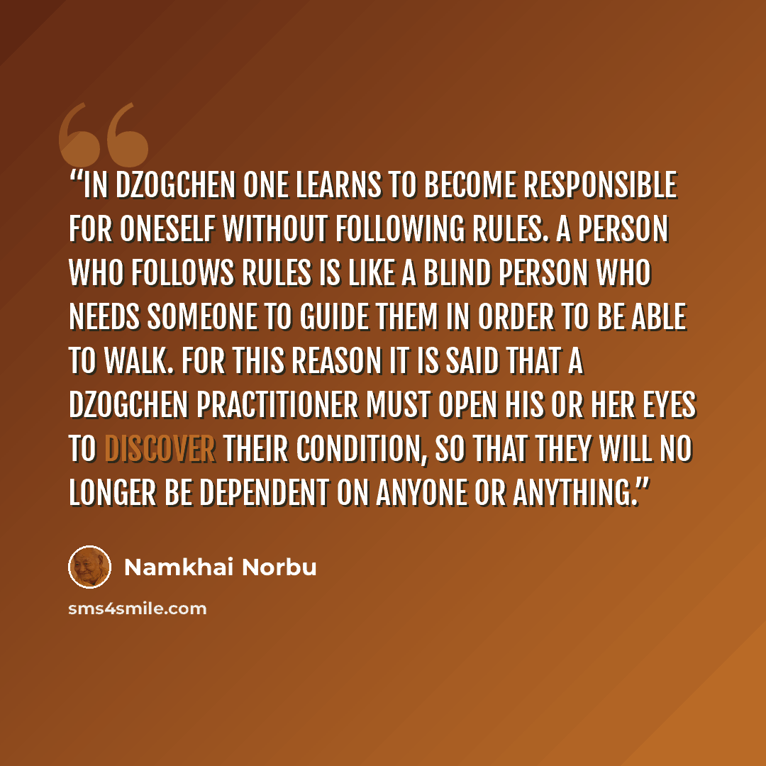 “In Dzogchen one learns to become responsible for oneself without following rules. A person who follows rules is like a blind person who needs someone to guide them in order to be able to walk. For this reason it is said that a Dzogchen practitioner must open his or her eyes to discover their…” quote by Namkhai Norbu