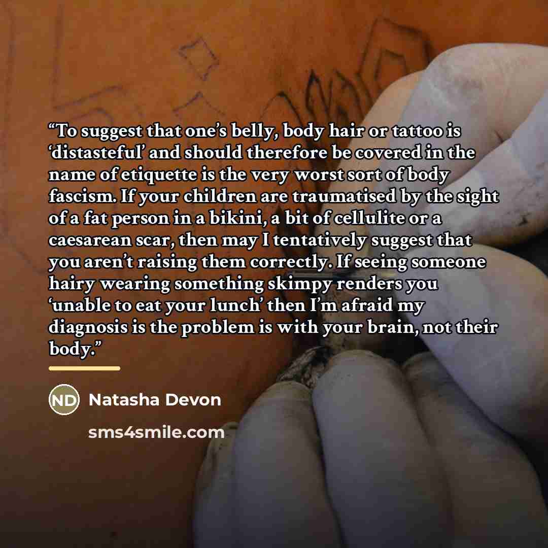 “To suggest that one’s belly, body hair or tattoo is ‘distasteful’ and should therefore be covered in the name of etiquette is the very worst sort of body fascism. If your children are traumatised by the sight of a fat person in a bikini, a bit of cellulite or a caesarean scar, then may I…” quote by Natasha Devon