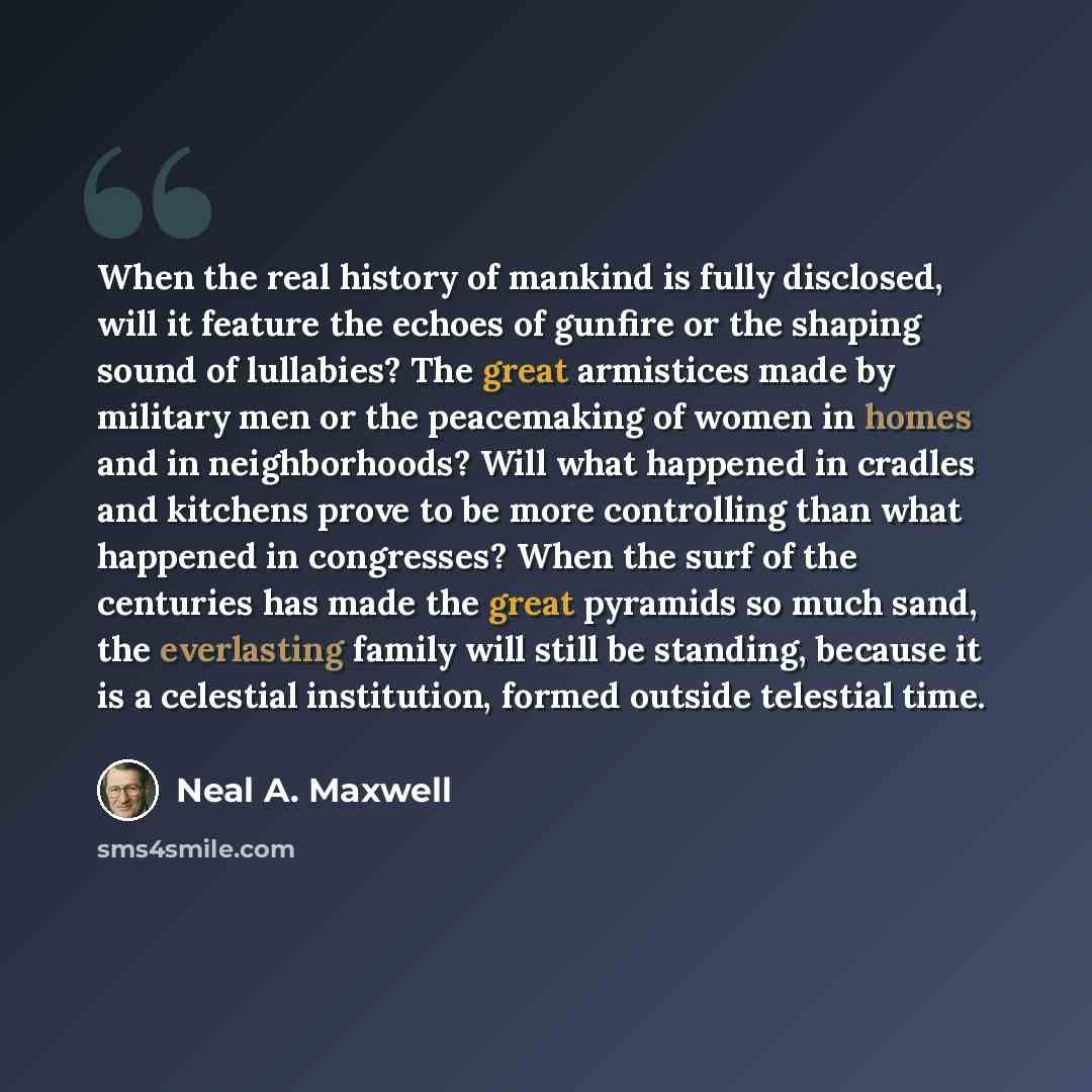 “When the real history of mankind is fully disclosed, will it feature the echoes of gunfire or the shaping sound of lullabies? The great armistices made by military men or the peacemaking of women in homes and in neighborhoods? Will what happened in cradles and kitchens prove to be more controlling…” quote by Neal A. Maxwell
