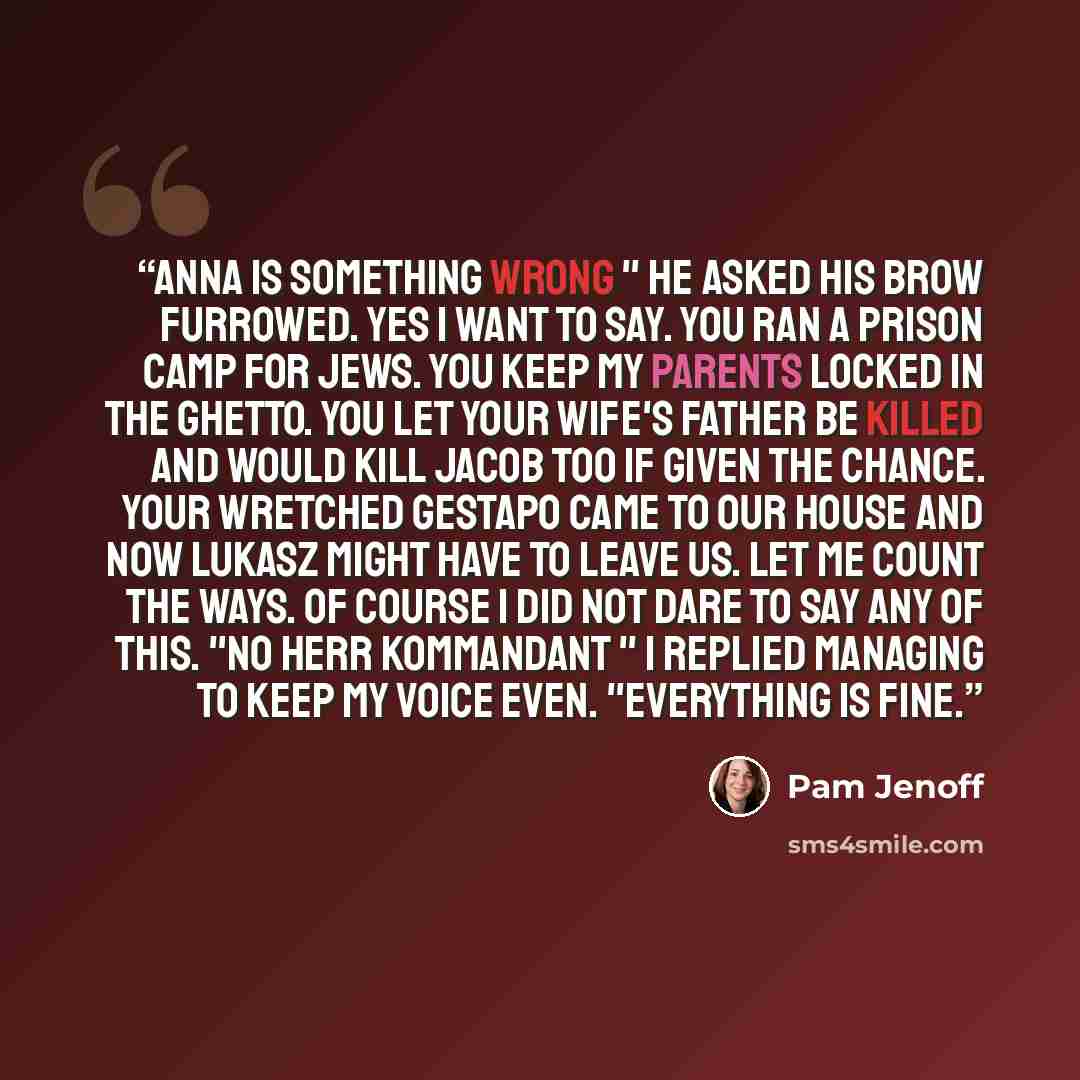 “Anna is something wrong " he asked his brow furrowed. Yes I want to say. You ran a prison camp for Jews. You keep my parents locked in the ghetto. You let your wife's father be killed and would kill Jacob too if given the chance. Your wretched Gestapo came to our house and now Lukasz might have to…” quote by Pam Jenoff