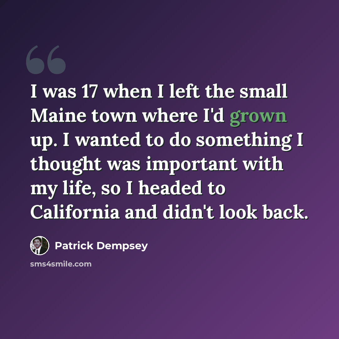 “I was 17 when I left the small Maine town where I'd grown up. I wanted to do something I thought was important with my life, so I headed to California and didn't look back.” quote by Patrick Dempsey