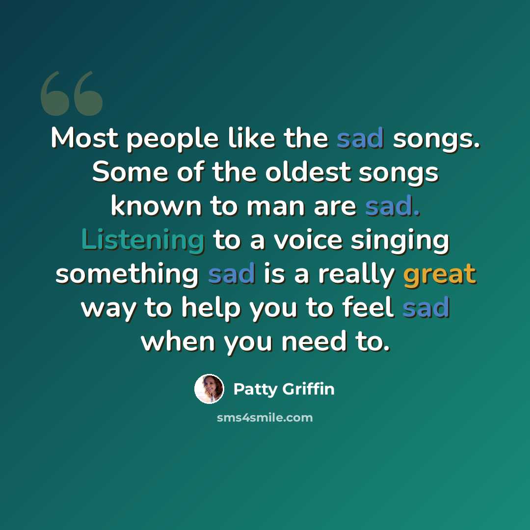“Most people like the sad songs. Some of the oldest songs known to man are sad. Listening to a voice singing something sad is a really great way to help you to feel sad when you need to.” quote by Patty Griffin