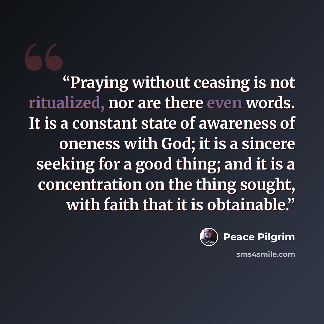 “Praying without ceasing is not ritualized, nor are there even words. It is a constant state of awareness of oneness with God; it is a sincere seeking for a good thing; and it is a concentration on the thing sought, with faith that it is obtainable.” quote by Peace Pilgrim