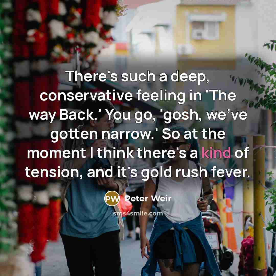 “There's such a deep, conservative feeling in 'The way Back.' You go, 'gosh, we've gotten narrow.' So at the moment I think there's a kind of tension, and it's gold rush fever.” quote by Peter Weir