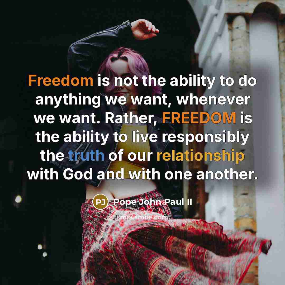 “Freedom is not the ability to do anything we want, whenever we want. Rather, FREEDOM is the ability to live responsibly the truth of our relationship with God and with one another.” quote by Pope John Paul II