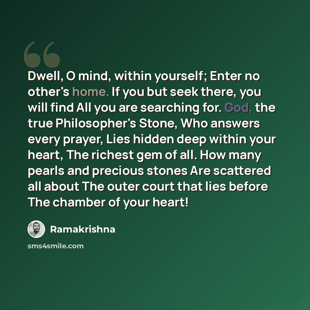 “Dwell, O mind, within yourself; Enter no other's home. If you but seek there, you will find All you are searching for. God, the true Philosopher's Stone, Who answers every prayer, Lies hidden deep within your heart, The richest gem of all. How many pearls and precious stones Are scattered all…” quote by Ramakrishna