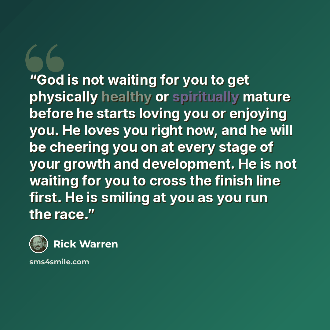 “God is not waiting for you to get physically healthy or spiritually mature before he starts loving you or enjoying you. He loves you right now, and he will be cheering you on at every stage of your growth and development. He is not waiting for you to cross the finish line first. He is smiling at…” quote by Rick Warren