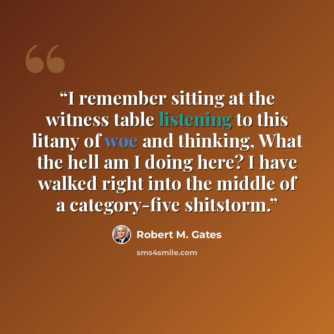 “I remember sitting at the witness table listening to this litany of woe and thinking, What the hell am I doing here? I have walked right into the middle of a category-five shitstorm.” quote by Robert M. Gates