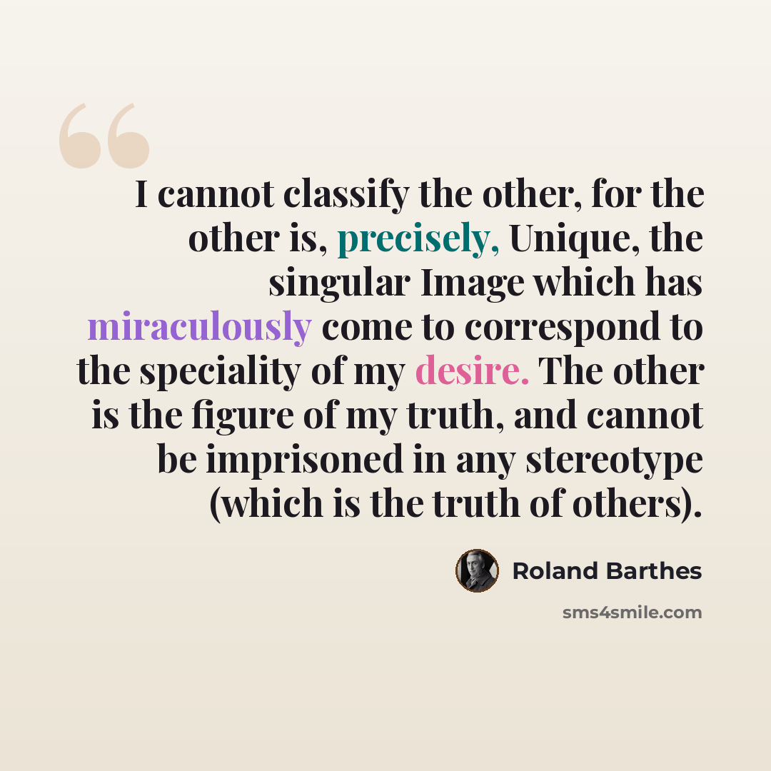 “I cannot classify the other, for the other is, precisely, Unique, the singular Image which has miraculously come to correspond to the speciality of my desire. The other is the figure of my truth, and cannot be imprisoned in any stereotype (which is the truth of others).” quote by Roland Barthes