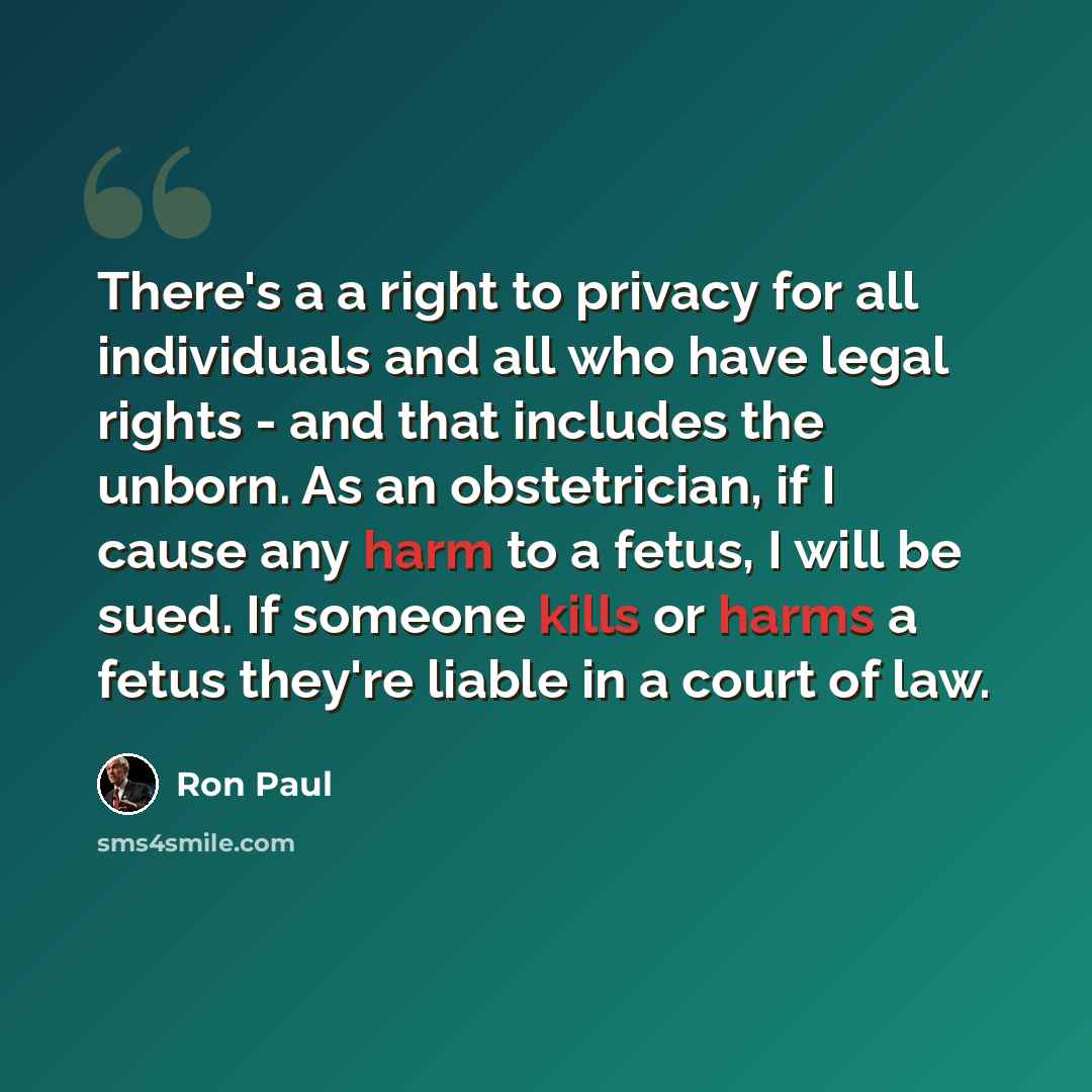 “There's a a right to privacy for all individuals and all who have legal rights - and that includes the unborn. As an obstetrician, if I cause any harm to a fetus, I will be sued. If someone kills or harms a fetus they're liable in a court of law.” quote by Ron Paul