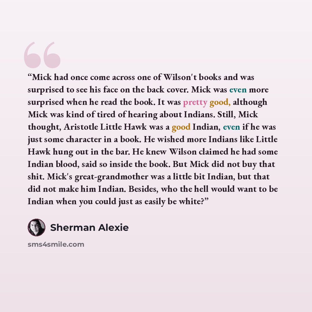 “Mick had once come across one of Wilson't books and was surprised to see his face on the back cover. Mick was even more surprised when he read the book. It was pretty good, although Mick was kind of tired of hearing about Indians. Still, Mick thought, Aristotle Little Hawk was a good Indian, even…” quote by Sherman Alexie