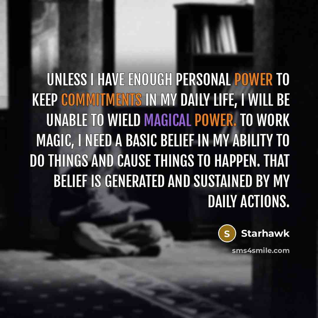 “Unless I have enough personal power to keep commitments in my daily life, I will be unable to wield magical power. To work magic, I need a basic belief in my ability to do things and cause things to happen. That belief is generated and sustained by my daily actions.” quote by Starhawk