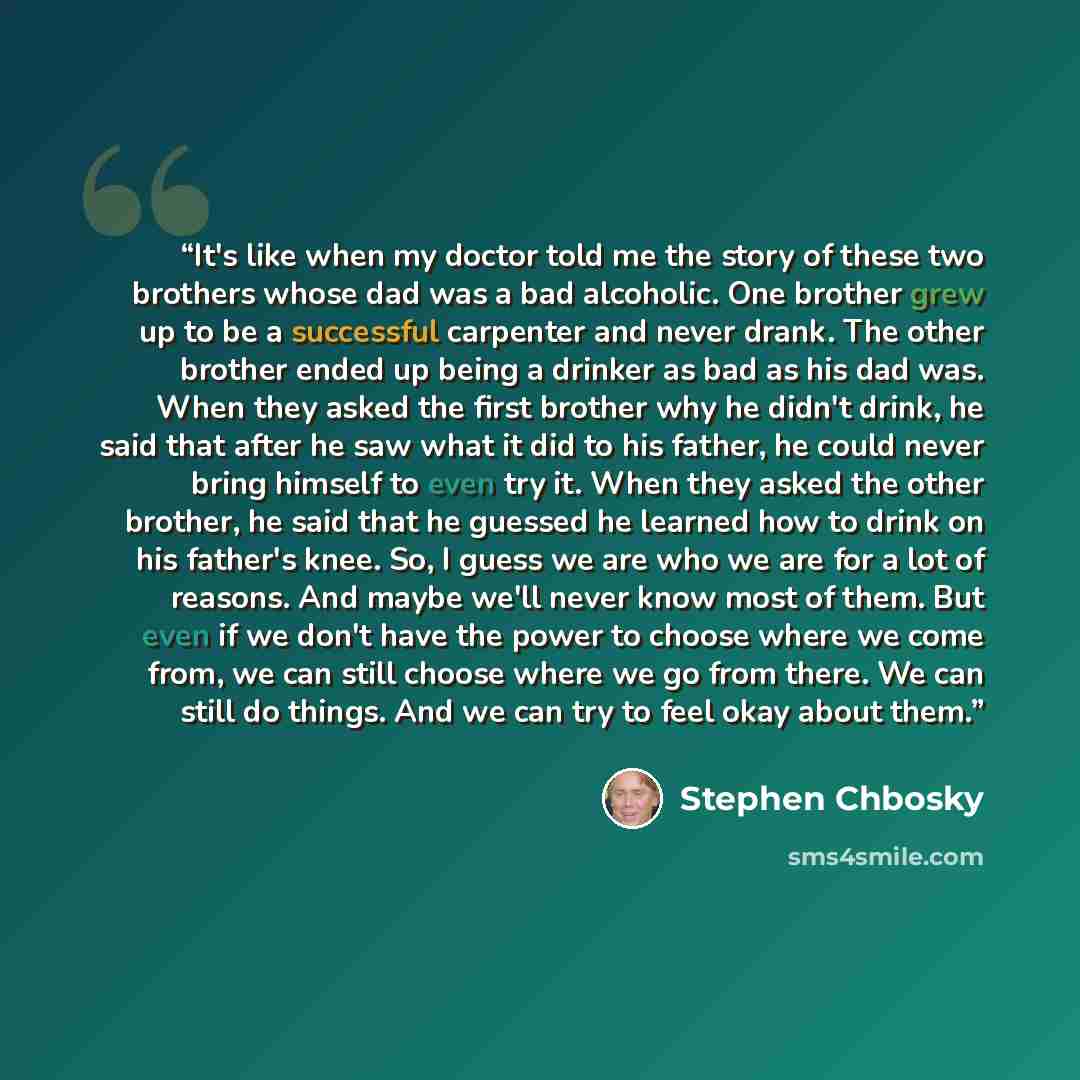 “It's like when my doctor told me the story of these two brothers whose dad was a bad alcoholic. One brother grew up to be a successful carpenter and never drank. The other brother ended up being a drinker as bad as his dad was. When they asked the first brother why he didn't drink, he said that…” quote by Stephen Chbosky