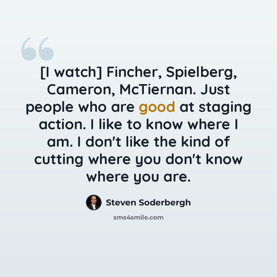 “[I watch] Fincher, Spielberg, Cameron, McTiernan. Just people who are good at staging action. I like to know where I am. I don't like the kind of cutting where you don't know where you are.” quote by Steven Soderbergh