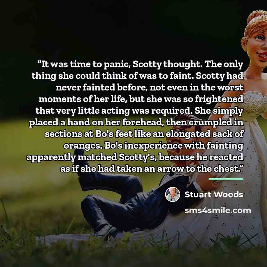 “It was time to panic, Scotty thought. The only thing she could think of was to faint. Scotty had never fainted before, not even in the worst moments of her life, but she was so frightened that very little acting was required. She simply placed a hand on her forehead, then crumpled in sections at…” quote by Stuart Woods