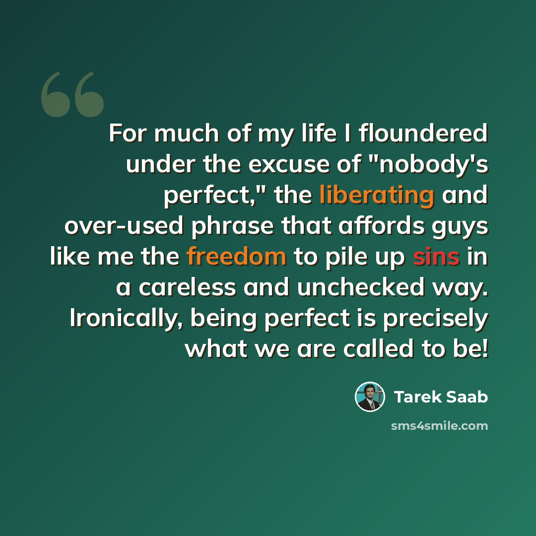 “For much of my life I floundered under the excuse of "nobody's perfect," the liberating and over-used phrase that affords guys like me the freedom to pile up sins in a careless and unchecked way. Ironically, being perfect is precisely what we are called to be!” quote by Tarek Saab