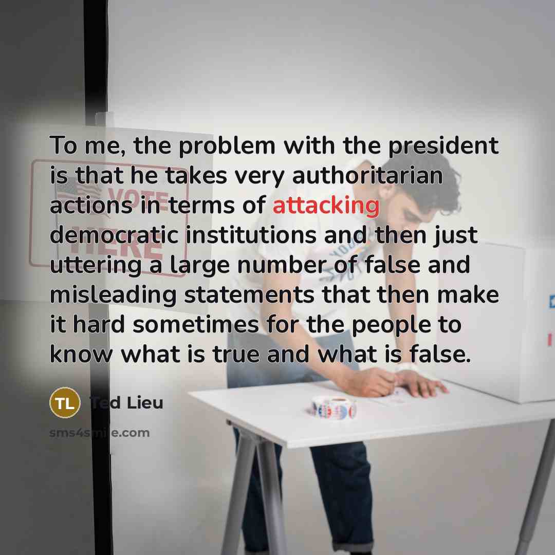 “To me, the problem with the president is that he takes very authoritarian actions in terms of attacking democratic institutions and then just uttering a large number of false and misleading statements that then make it hard sometimes for the people to know what is true and what is false.” quote by Ted Lieu