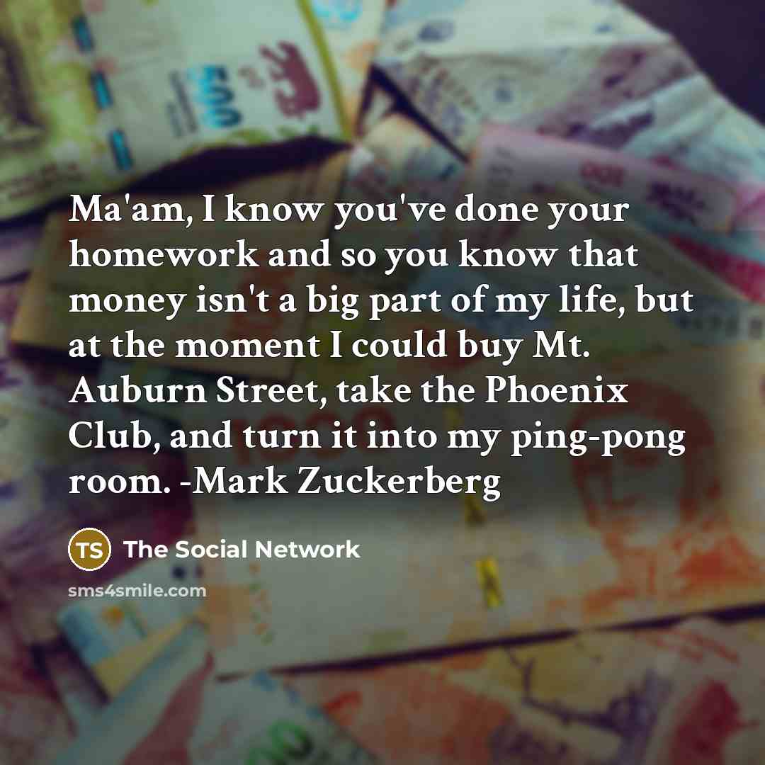 “Ma'am, I know you've done your homework and so you know that money isn't a big part of my life, but at the moment I could buy Mt. Auburn Street, take the Phoenix Club, and turn it into my ping-pong room. -Mark Zuckerberg” quote by The Social Network