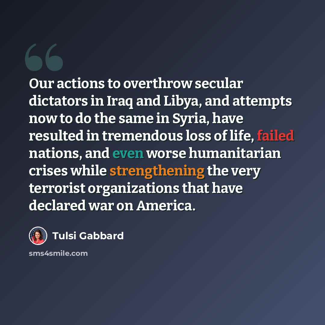 “Our actions to overthrow secular dictators in Iraq and Libya, and attempts now to do the same in Syria, have resulted in tremendous loss of life, failed nations, and even worse humanitarian crises while strengthening the very terrorist organizations that have declared war on America.” quote by Tulsi Gabbard