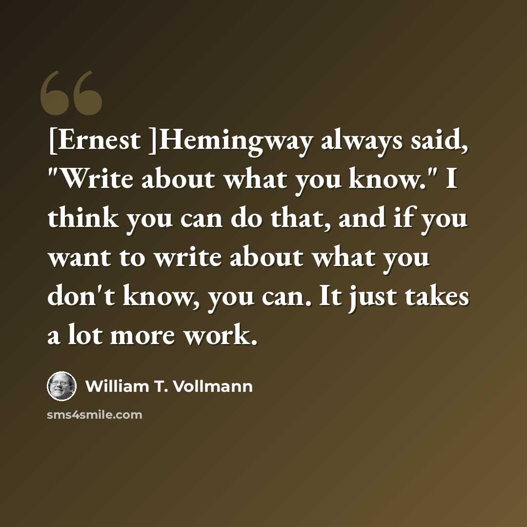 “[Ernest ]Hemingway always said, "Write about what you know." I think you can do that, and if you want to write about what you don't know, you can. It just takes a lot more work.” quote by William T. Vollmann