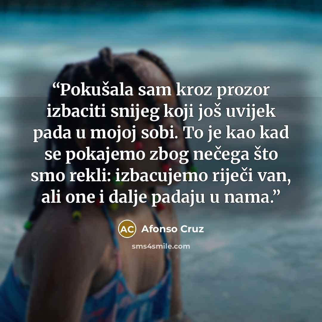 “Pokušala sam kroz prozor izbaciti snijeg koji još uvijek pada u mojoj sobi. To je kao kad se pokajemo zbog nečega što smo rekli: izbacujemo riječi van, ali one i dalje padaju u nama.” quote by Afonso Cruz
