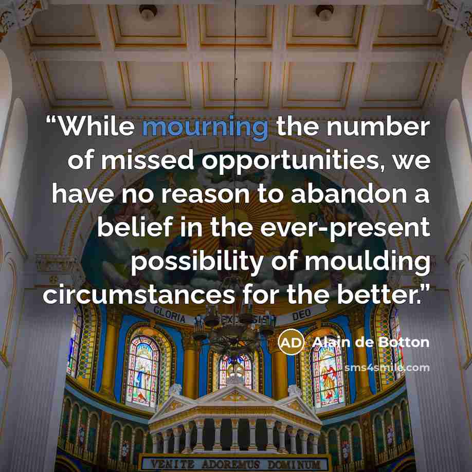 “While mourning the number of missed opportunities, we have no reason to abandon a belief in the ever-present possibility of moulding circumstances for the better.” quote by Alain de Botton