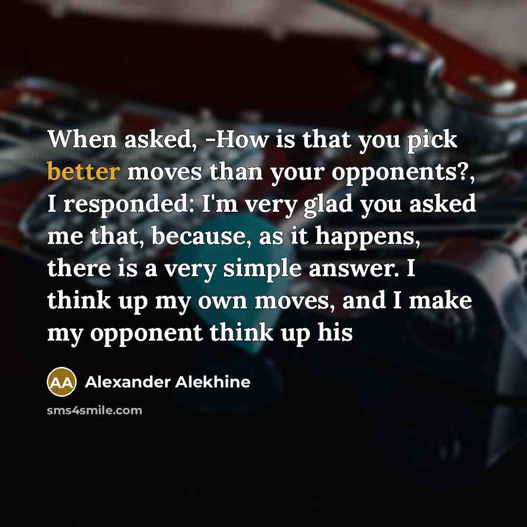 “When asked, -How is that you pick better moves than your opponents?, I responded: I'm very glad you asked me that, because, as it happens, there is a very simple answer. I think up my own moves, and I make my opponent think up his” quote by Alexander Alekhine