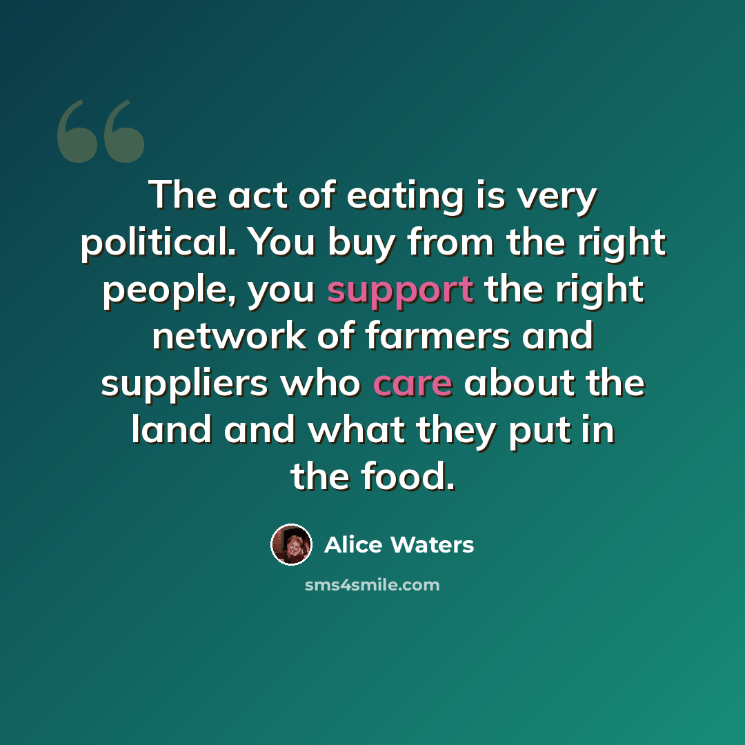 “The act of eating is very political. You buy from the right people, you support the right network of farmers and suppliers who care about the land and what they put in the food.” quote by Alice Waters