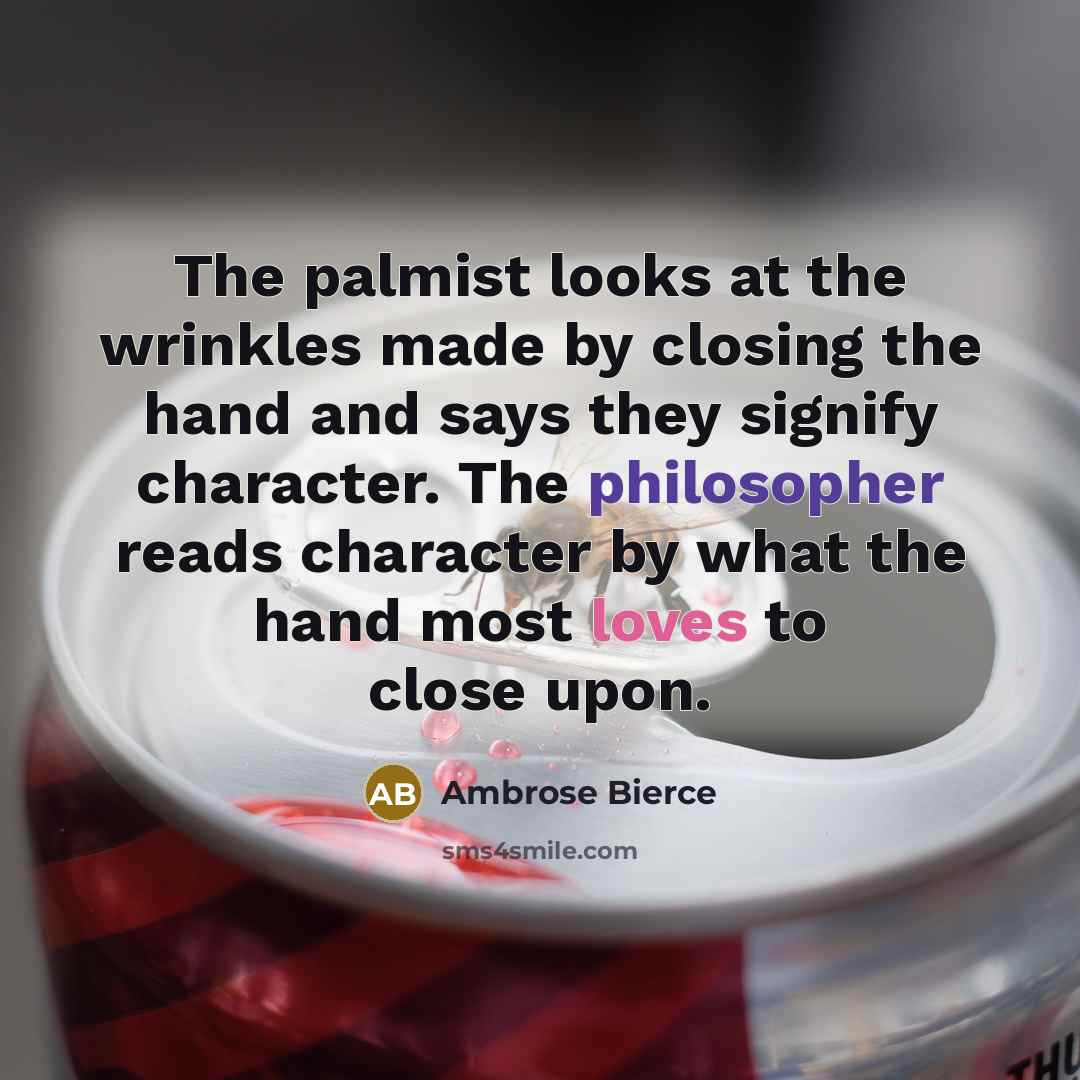“The palmist looks at the wrinkles made by closing the hand and says they signify character. The philosopher reads character by what the hand most loves to close upon.” quote by Ambrose Bierce