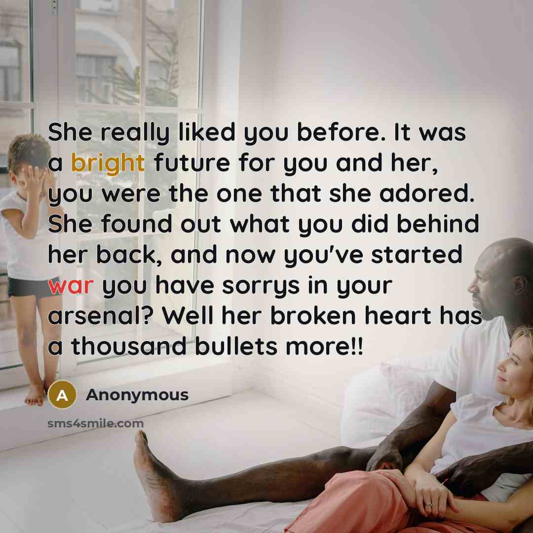 “She really liked you before. It was a bright future for you and her, you were the one that she adored. She found out what you did behind her back, and now you've started war you have sorrys in your arsenal? Well her broken heart has a thousand bullets more!!” quote by Anonymous