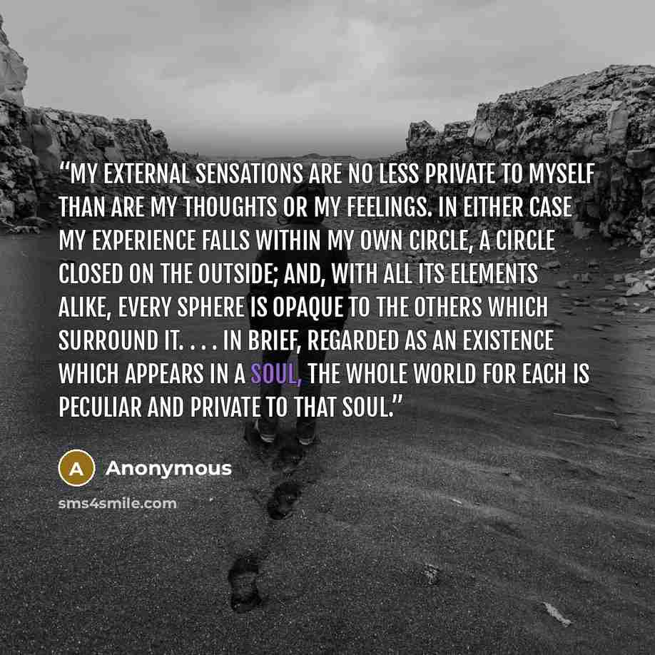 “My external sensations are no less private to myself than are my thoughts or my feelings. In either case my experience falls within my own circle, a circle closed on the outside; and, with all its elements alike, every sphere is opaque to the others which surround it. . . . In brief, regarded as…” quote by Anonymous