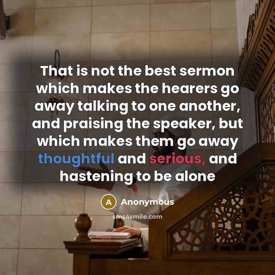 “That is not the best sermon which makes the hearers go away talking to one another, and praising the speaker, but which makes them go away thoughtful and serious, and hastening to be alone” quote by Anonymous