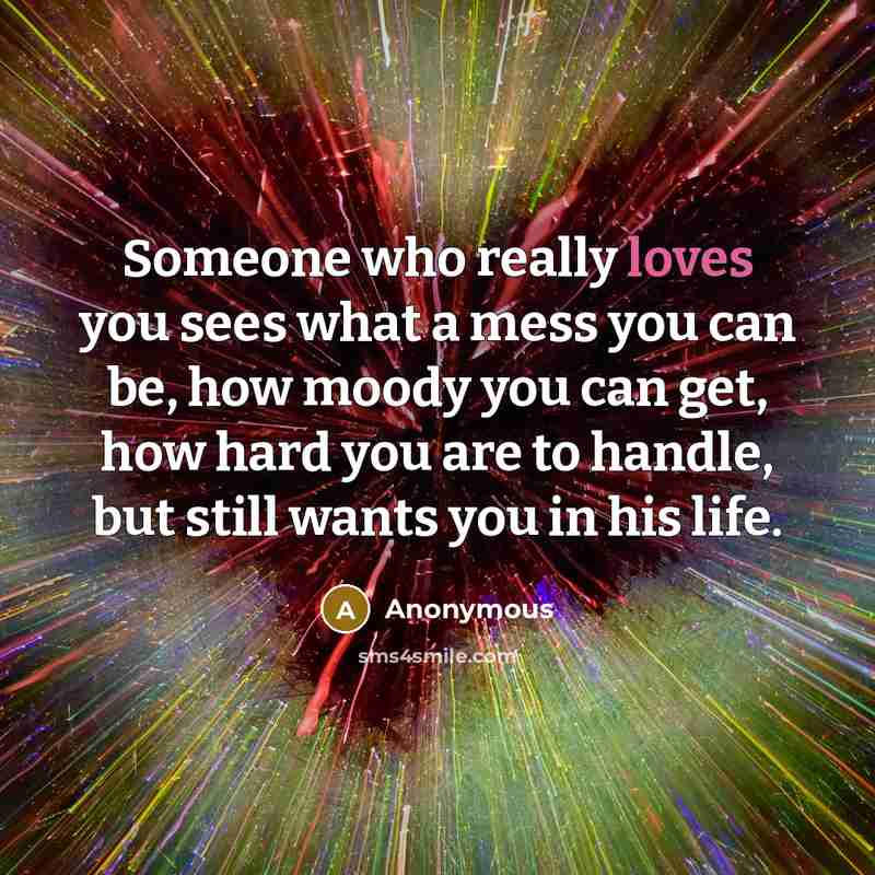 “Someone who really loves you sees what a mess you can be, how moody you can get, how hard you are to handle, but still wants you in his life.” quote by Anonymous