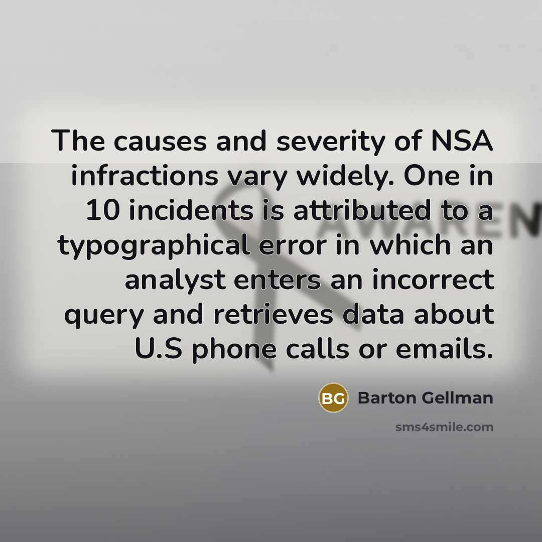 “The causes and severity of NSA infractions vary widely. One in 10 incidents is attributed to a typographical error in which an analyst enters an incorrect query and retrieves data about U.S phone calls or emails.” quote by Barton Gellman
