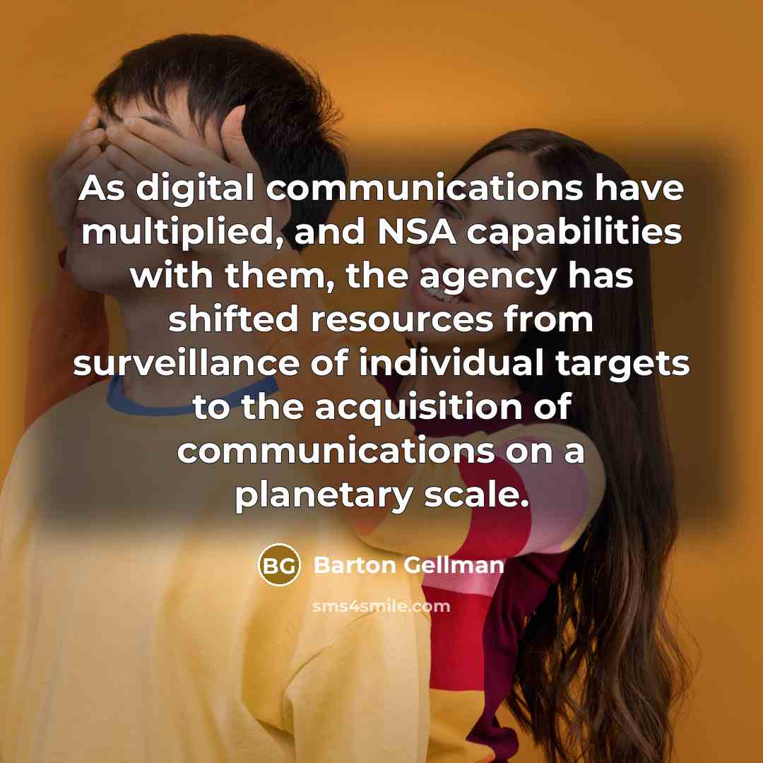 “As digital communications have multiplied, and NSA capabilities with them, the agency has shifted resources from surveillance of individual targets to the acquisition of communications on a planetary scale.” quote by Barton Gellman